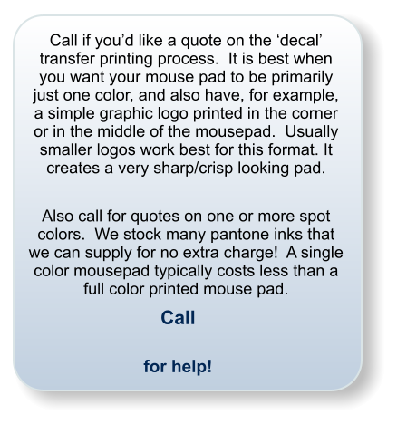 Call if youd like a quote on the decal transfer printing process.  It is best when you want your mouse pad to be primarily just one color, and also have, for example, a simple graphic logo printed in the corner or in the middle of the mousepad.  Usually smaller logos work best for this format. It creates a very sharp/crisp looking pad.  Also call for quotes on one or more spot colors.  We stock many pantone inks that we can supply for no extra charge!  A single color mousepad typically costs less than a full color printed mouse pad. Call  for help!