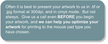 Often it is best to present your artwork to us in .tif or .jpg format at 300dpi, and in cmyk mode.  But not always.  Give us a call even BEFORE you begin your artwork, and we can help you optimize your artwork for printing to the mouse pad type you have chosen.